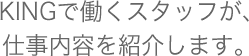 KINGで働くスタッフが、仕事内容を紹介します。