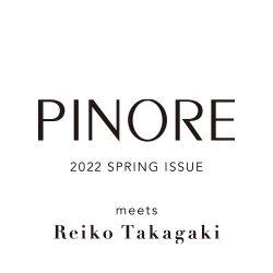 PINORE meets Reiko Takagaki 2022 Spring Issue