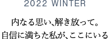 2022 WINTER 内なる思い、解き放って。自信に満ちた私が、ここにいる