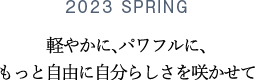 2023 SPRING 軽やかに、パワフルに、もっと自由に自分らしさを咲かせて