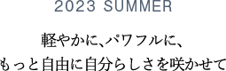 2023 SUMMER 軽やかに、パワフルに、もっと自由に自分らしさを咲かせて