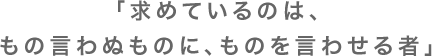 「求めているのは、もの言わぬものに、ものを言わせる者」