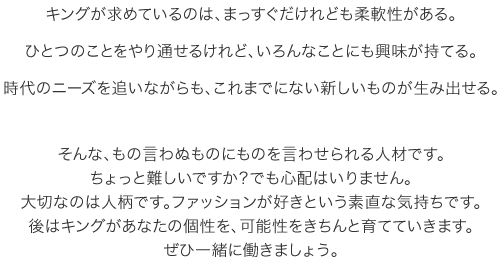 キングが求めているのは、まっすぐだけれども柔軟性がある。
ひとつのことをやり通せるけれど、いろんなことにも興味が持てる。
時代のニーズを追いながらも、これまでにない新しいものが生み出せる。そんな、もの言わぬものにものを言わせられる人材です。
ちょっと難しいですか？でも心配はいりません。
大切なのは人柄です。ファッションが好きという素直な気持ちです。
後はキングがあなたの個性を、可能性をきちんと育てていきます。
ぜひ一緒に働きましょう。