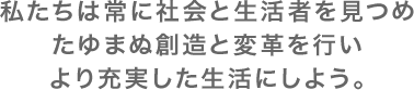 私たちは常に社会と生活者を見つめたゆまぬ創造と変革を行いより充実した生活にしよう。